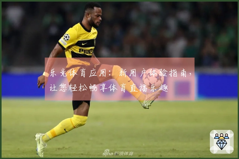 乐竞体育应用：新用户体验指南，让您轻松畅享体育直播乐趣