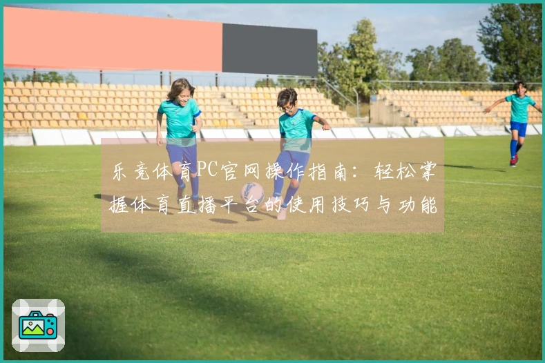 乐竞体育PC官网操作指南：轻松掌握体育直播平台的使用技巧与功能介绍