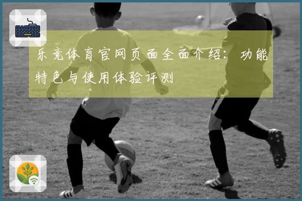 乐竞体育官网页面全面介绍：功能特色与使用体验评测