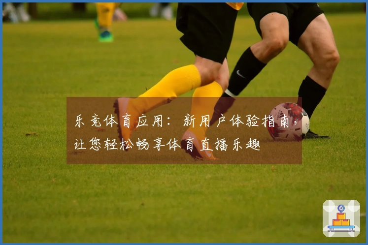 乐竞体育应用：新用户体验指南，让您轻松畅享体育直播乐趣