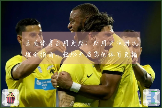 乐竞体育应用更新：新用户注册流程全指南，轻松开启您的体育直播体验