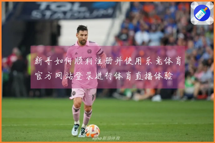 新手如何顺利注册并使用乐竞体育官方网站登录进行体育直播体验
