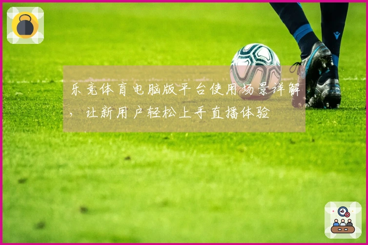 乐竞体育电脑版平台使用场景详解，让新用户轻松上手直播体验