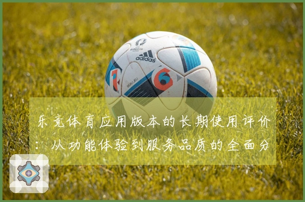 乐竞体育应用版本的长期使用评价：从功能体验到服务品质的全面分析